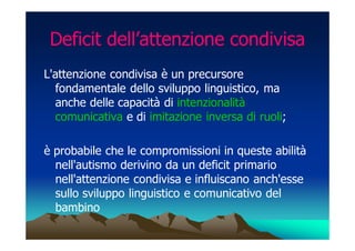 Deficit dell’attenzione condivisa
L'attenzione condivisa è un precursore
  fondamentale dello sviluppo linguistico, ma
  anche delle capacità di intenzionalità
  comunicativa e di imitazione inversa di ruoli;

è probabile che le compromissioni in queste abilità
  nell'autismo derivino da un deficit primario
  nell'attenzione condivisa e influiscano anch'esse
  sullo sviluppo linguistico e comunicativo del
  bambino
 