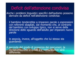 Deficit dell’attenzione condivisa
Anche i problemi linguistici specifici dell'autismo possono
  derivare da deficit nell'attenzione condivisa:

• il bambino tenderebbe a imparare parole o espressioni
  con referenti sbagliati, dal momento che, al contrario
  del bambino con sviluppo tipico, non si serve della
  direzione dello sguardo dell'adulto per imparare nuove
  parole

• le associa, invece, all'oggetto che lui stesso sta
  guardando

A seconda del grado di presenza dei precursori, la
  compromissione linguistica e comunicativa sarà
  differente.
 