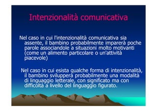 Intenzionalità comunicativa

Nel caso in cui l'intenzionalità comunicativa sia
  assente, il bambino probabilmente imparerà poche
  parole associandole a situazioni molto motivanti
  (come un alimento particolare o un'attività
  piacevole)

Nel caso in cui esista qualche forma di intenzionalità,
 il bambino svilupperà probabilmente una modalità
 di linguaggio letterale, con significato ma con
 difficoltà a livello del linguaggio figurato.
 