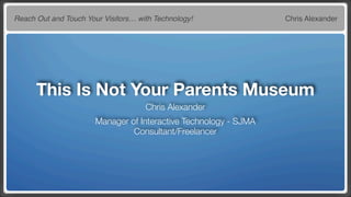 Reach Out and Touch Your Visitors… with Technology!               Chris Alexander




      This Is Not Your Parents Museum
                                     Chris Alexander
                       Manager of Interactive Technology - SJMA
                                Consultant/Freelancer
 