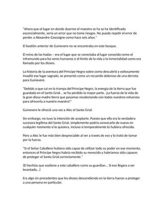 "Ahora que el lugar en donde duerme el maestro se ha se ha identificado
escencialmente, sería un error que no tome riesgos. No puedo repetir el error de
perder a Alexandre Gascoigne como hace seis años."
El bastión anterior de Guinevere no se encontraba en este bosque.
El reino de las hadas – era el lugar que se conectaba al lugar conocido como el
inframundo para los seres humanos o el límite de la vida y la inmortalidad como era
llamado por los dioses.
La historia de la aventura del Príncipe Negro sobre como descubrió y exitosamente
invadió ese lugar sagrado, se presentó como un recuerdo doloroso de una derrota
para Guinevere.
"Debido a que caí en la trampa del Príncipe Negro, la energía de la tierra que fue
guardada en el Santo Grial... se ha perdido la mayor parte. ¡La fuerza de la vida de
la gran diosa madre tierra que pasamos recolectando con todos nuestros esfuerzos
para ofrecerla a nuestro maestro!"
Guinevere le ofreció una vez a Alec el Santo Grial.
Sin embargo, no tuvo la intención de aceptarlo. Puesto que ella era la verdadera
sucesora legítima del Santo Grial, simplemente podría convocarlo de nuevo en
cualquier momento si lo quisiera, incluso si temporalmente lo hubiera ofrecido.
Pero a Alec le fue más bien despreciable al ver a través de eso y lo trató de tomar
por la fuerza.
"Si el Señor Caballero hubiera sido capaz de utilizar todo su poder en ese momento,
entonces el Príncipe Negro habría recibido su merecido y habríamos sido capaces
de proteger el Santo Grial correctamente."
(El hechizo que sostiene a este caballero como su guardian... Si eso llegara a ser
levantado...)
Era algo sin precedentes que los dioses descendiendo en la tierra fueran a proteger
a una persona en particular.
 