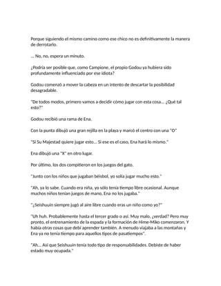 Porque siguiendo el mismo camino como ese chico no es definitivamente la manera
de derrotarlo.
... No, no, espera un minuto.
¿Podría ser posible que, como Campione, el propio Godou ya hubiera sido
profundamente influenciado por ese idiota?
Godou comenzó a mover la cabeza en un intento de descartar la posibilidad
desagradable.
"De todos modos, primero vamos a decidir cómo jugar con esta cosa... ¿Qué tal
esto?"
Godou recibió una rama de Ena.
Con la punta dibujó una gran rejilla en la playa y marcó el centro con una "O"
"Si Su Majestad quiere jugar esto... Si ese es el caso, Ena hará lo mismo."
Ena dibujó una "X" en otro lugar.
Por último, los dos compitieron en los juegos del gato.
"Junto con los niños que jugaban béisbol, yo solía jugar mucho esto."
"Ah, ya lo sabe. Cuando era niña, yo sólo tenía tiempo libre ocasional. Aunque
muchos niños tenían juegos de mano, Ena no los jugaba."
"¿Seishuuin siempre jugó al aire libre cuando eras un niño como yo?"
"Uh huh. Probablemente hasta el tercer grado o así. Muy malo, ¿verdad? Pero muy
pronto, el entrenamiento de la espada y la formación de Hime-Miko comenzaron. Y
había otras cosas que debí aprender también. A menudo viajaba a las montañas y
Ena ya no tenía tiempo para aquellos tipos de pasatiempos".
"Ah... Así que Seishuuin tenía todo tipo de responsabilidades. Debiste de haber
estado muy ocupada."
 