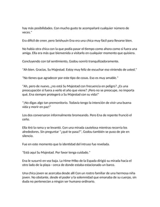 hay más posibilidades. Con mucho gusto te acompañaré cualquier número de
veces."
Era difícil de creer, pero Seishuuin Ena era una chica muy fácil para llevarse bien.
No había otra chica con la que podía pasar el tiempo como ahora como si fuera una
amiga. Ella era más que bienvenida a visitarlo en cualquier momento que quisiera.
Concluyendo con tal sentimiento, Godou sonrió tranquilizadoramente.
"Ah bien. Gracias, Su Majestad. Estoy muy feliz de escuchar eso viniendo de usted."
"No tienes que agradecer por este tipo de cosas. Eso es muy amable."
"Ah, pero de nuevo, ¿no está Su Majestad con frecuencia en peligro? ¿Es una
preocupación si fuera a verlo el año que viene? ¡Pero no se preocupe, no importa
qué, Ena siempre protegerá a Su Majestad con su vida!"
"¡No digas algo tan premonitorio. Todavía tengo la intención de vivir una buena
vida y morir en paz!"
Los dos conversaron informalmente bromeando. Pero Ena de repente frunció el
ceño.
Ella tiró la rama y se levantó. Con una mirada cautelosa mientras recorría los
alrededores. Sin preguntar "¿qué te pasa?", Godou también se puso de pie en
silencio.
Fue en este momento que la identidad del intruso fue revelada.
"Está aquí Su Majestad. Por favor tenga cuidado."
Ena le susurró en voz baja. La Hime-Miko de la Espada dirigió su mirada hacia el
otro lado de la playa - cerca de donde estaba estacionado un barco.
Una chica joven se acercaba desde allí Con un rostro familiar de una hermosa niña
joven. No obstante, desde el poder y la solemnidad que emanaba de su cuerpo, sin
duda no pertenecían a ningún ser humano ordinario.
 