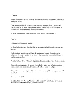 "...Es ella."
Godou sintió que su cuerpo se llenó de energía después de haber entrado en un
estado de batalla.
Él ya había percibido de inmediato que quien se les acercaba era un dios, el
enemigo mortal de todos los Reyes Demonios, los Campione. Sin embargo, su
identidad fue más inesperada, incluso para Godou.
La joven diosa caminó lentamente. La Hereje Athena era su nombre.
Parte 4.
"¡¿Cómo estás? Kusanagi Godou!"
La diosa lo llamó en voz alta. Sus ojos se centraron exclusivamente en Kusanagi
Godou.
Ella ignoró por completo a Seishuuin Ena a su lado. Para la diosa Athena, la
existencia de incluso la líder de las Hime-Miko era similar a las malas hierbas o
piedras en el camino.
Por otro lado, la Hime-Miko de la Espada sacó su espada japonesa desde su bolsa.
Ella entró en una postura de batalla - Pero Godou le dio una seña con los ojos,
ordenándole que se retirara. Esta oponente estaba fuera de su liga.
"Una arribó una vez más para determinar si tú has cumplido con tu promesa del
pasado."
"Promesa... ¿Cuál?"
En la batalla contra Perseo, Athena le había concedido la indirecta forma para
descifrar la identidad del héroe divino misterioso.
 