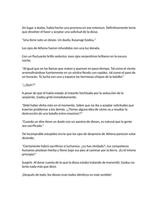 Sin lugar a dudas, había hecho una promesa en ese entonces. Definitivamente tenía
que devolver el favor y aceptar una solicitud de la diosa.
"Una tiene solo un deseo. Un duelo, Kusanagi Godou."
Los ojos de Athena fueron infundidos con una luz dorada.
Con un fluctuante brillo seductor, esos ojos serpentinos brillaron en la oscura
noche.
"Al igual que en las llamas que matan y queman en poco tiempo. Tal como el viento
arremolinándose fuertemente en un vórtice llendo con rapidez, tal como el paso de
un huracán. Tú lucha con una y esparce las hermosas chispas de la batalla!"
"¿¡Qué!?"
A pesar de que él había estado al instante hechizado por la seducción de la
serpiente, Godou gritó inmediatamente.
"Debí haber dicho esto en el momento. Sobre que no iba a aceptar solicitudes que
traerían problemas a los demás. ¿¡Tienes alguna idea de cómo va a resultar la
destrucción de una batalla entre nosotros!?"
"Cuando un dios tiene un duelo con un asesino de dioses, es natural que la gente
sea sacrificada."
Tal incomprable estupidez era lo que los ojos de desprecio de Athena parecían estar
diciendo.
"Ciertamente habrá sacrificios si luchamos. ¿Lo has olvidado?, tus compañeros
humanos pisotean hierba y flores bajo sus pies al caminar por la tierra. ¡Es el mismo
principio!"
Suspiró. Al darse cuenta de lo que la diosa estaba tratando de transmitir, Godou no
tenía nada más que decir.
¡Después de todo, los dioses eran todos idénticos en este sentido!
 