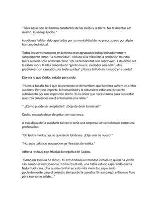 "Tales cosas son las formas constantes de los cielos y la tierra. No te mientas a ti
mismo, Kusanagi Godou."
Los dioses habían sido apartados por su mentalidad de no preocuparse por algún
humano individual.
Todos los seres humanos en la tierra eran agrupados indiscriminadamente y
simplemente como "la humanidad". Incluso si la mitad de la población mundial
fuera a morir, sólo sentirían como "oh, la humanidad aun sobrevive". Esta debió ser
la razón sobre la idea concreta de "gente muere, ciudades son destruidas,
problemas son causados por todas partes" ¿Nunca lo habían tomado en cuenta?
Eso era lo que Godou estaba pensando.
"Nuestra batalla hará que las personas se derrumben, que la tierra sufra y los cielos
suspiren. Pero no importa, la humanidad y la naturaleza están en constante
sufrimiento por una repetición sin fin. Es lo único que necesitamos para despertar
nuestros corazones en el entusiasmo y la rabia."
"¡¿Cómo puede ser aceptable?! ¡Deja de decir tonterías!"
Godou no pudo dejar de gritar con voz ronca.
A esta diosa de la sabiduría tal vez le sería una sorpresa ser considerado como una
profanación.
"De todos modos, yo no quiero oír tal deseo. ¡Elije uno de nuevo!"
"No, esas palabras no pueden ser llevadas de vuelta."
Athena rechazó con frialdad la negativa de Godou.
"Como un asesino de dioses, tú eres todavía un mocoso inmaduro quien ha vivido
casi como un Rey Demonio. Como resultado, una había estado esperando que la
fruta madurara. Una quería confiar en esta vida inmortal, esperando
pacientemente para el correcto tiempo de la cosecha. Sin embargo, el tiempo libre
para eso ya no existe... "
 