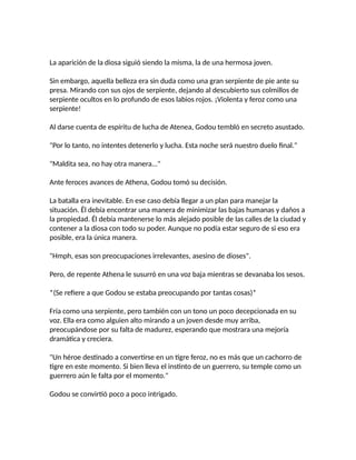 La aparición de la diosa siguió siendo la misma, la de una hermosa joven.
Sin embargo, aquella belleza era sin duda como una gran serpiente de pie ante su
presa. Mirando con sus ojos de serpiente, dejando al descubierto sus colmillos de
serpiente ocultos en lo profundo de esos labios rojos. ¡Violenta y feroz como una
serpiente!
Al darse cuenta de espíritu de lucha de Atenea, Godou tembló en secreto asustado.
"Por lo tanto, no intentes detenerlo y lucha. Esta noche será nuestro duelo final."
"Maldita sea, no hay otra manera..."
Ante feroces avances de Athena, Godou tomó su decisión.
La batalla era inevitable. En ese caso debía llegar a un plan para manejar la
situación. Él debía encontrar una manera de minimizar las bajas humanas y daños a
la propiedad. Él debía mantenerse lo más alejado posible de las calles de la ciudad y
contener a la diosa con todo su poder. Aunque no podía estar seguro de si eso era
posible, era la única manera.
"Hmph, esas son preocupaciones irrelevantes, asesino de dioses".
Pero, de repente Athena le susurró en una voz baja mientras se devanaba los sesos.
*(Se refiere a que Godou se estaba preocupando por tantas cosas)*
Fría como una serpiente, pero también con un tono un poco decepcionada en su
voz. Ella era como alguien alto mirando a un joven desde muy arriba,
preocupándose por su falta de madurez, esperando que mostrara una mejoría
dramática y creciera.
"Un héroe destinado a convertirse en un tigre feroz, no es más que un cachorro de
tigre en este momento. Si bien lleva el instinto de un guerrero, su temple como un
guerrero aún le falta por el momento."
Godou se convirtió poco a poco intrigado.
 