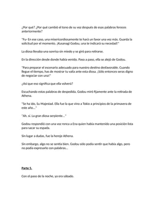 ¿Por qué? ¿Por qué cambió el tono de su voz después de esas palabras feroces
anteriormente?
"Fu- En ese caso, una misericordiosamente te hará un favor una vez más. Guarda la
solicitud por el momento. ¡Kusanagi Godou, una te indicará su necedad!"
La diosa llevaba una sonrisa sin miedo y se giró para retirarse.
En la dirección desde donde había venido. Paso a paso, ella se alejó de Godou.
"Para preparar el escenario adecuado para nuestro destino desfavorable. Cuando
llegue el tiempo, has de mostrar tu valía ante esta diosa. ¡Sólo entonces seras digno
de negociar con una!"
¿Así que eso significa que ella volverá?
Escuchando estas palabras de despedida, Godou miró fijamente ante la retirada de
Athena.
"Se ha ido, Su Majestad. Ella fue la que vino a Tokio a principios de la primavera de
este año..."
"Ah, sí. La gran diosa serpiente..."
Godou respondió con una voz ronca a Ena quien había mantenido una posición lista
para sacar su espada.
Sin lugar a dudas, fue la hereje Athena.
Sin embargo, algo no se sentía bien. Godou sólo podía sentir que había algo, pero
no podía expresarlo con palabras...
Parte 5.
Con el paso de la noche, ya era sábado.
 