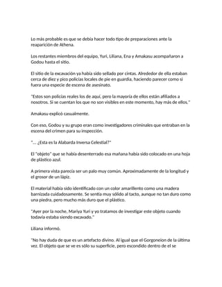 Lo más probable es que se debía hacer todo tipo de preparaciones ante la
reaparición de Athena.
Los restantes miembros del equipo, Yuri, Liliana, Ena y Amakasu acompañaron a
Godou hasta el sitio.
El sitio de la excavación ya había sido sellado por cintas. Alrededor de ella estaban
cerca de diez y pico policías locales de pie en guardia, haciendo parecer como si
fuera una especie de escena de asesinato.
"Estos son policías reales los de aquí, pero la mayoría de ellos están afiliados a
nosotros. Si se cuentan los que no son visibles en este momento, hay más de ellos."
Amakasu explicó casualmente.
Con eso, Godou y su grupo eran como investigadores criminales que entraban en la
escena del crimen para su inspección.
"... ¿Esta es la Alabarda Inversa Celestial?"
El "objeto" que se había desenterrado esa mañana había sido colocado en una hoja
de plástico azul.
A primera vista parecía ser un palo muy común. Aproximadamente de la longitud y
el grosor de un lápiz.
El material había sido identificado con un color amarillento como una madera
barnizada cuidadosamente. Se sentía muy sólido al tacto, aunque no tan duro como
una piedra, pero mucho más duro que el plástico.
"Ayer por la noche, Mariya Yuri y yo tratamos de investigar este objeto cuando
todavía estaba siendo excavado."
Liliana informó.
"No hay duda de que es un artefacto divino. Al igual que el Gorgoneion de la última
vez. El objeto que se ve es sólo su superficie, pero escondido dentro de el se
 