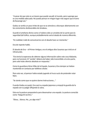 "A pesar de que este es un tesoro que puede sacudir el mundo, pero supongo que
es una medida adecuada. No puedo pensar en ningún lugar más seguro que el seno
de Kusanagi-san."
Godou se sentía un poco triste de que no se atreviera a discrepar abiertamente con
los comentarios desfavorables de Amakasu.
Guardó el artefacto divino como si hubiera sido un amuleto de la suerte para la
seguridad del tráfico, aunque probablemente sería tratado de manera diferente.
"En realidad, traté de comunicarme con el abuelo hace un momento."
Ena de repente habló.
El abuelo de Ena – el Primer Antiguo, era el antiguo dios Susanoo que vivió en el
Inframundo.
"Ena tenía la esperanza de obtener alguna información sobre este cosa Alabarda,
pero no funcionó. El "sonido" debería de haber sido transmitido a la otra parte,
pero solo hubo silencio absoluto en respuesta."
Como la guardiana Hime-Miko de la Espada, Susanoo y Ena siempre se habían
mantenido en contacto por teléfono celular.
Pero esta vez, al parecer había estado jugando al truco sucio de pretender estar
lejos.
"Se siente como que no quiere darme instrucciones..."
Cuando Godou se quejó, Ena sacó su espada japonesa y empujó la guardia de la
espada con su pulgar aflojando la vaina.
Esta era la postura preparatoria para desenvainar una espada. La postura conocida
como "koiguchi wo kiru."
"Diosa... blanca. No, ¿es algo más?"
 
