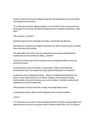 Godou frunció el ceño ante la elegante elección de las palabras que no coincidían
con la aparición de la joven.
"Si es sólo para escuchar algunas palabras, no me importa. Pero soy una persona
tacaña que no va por ahí con listas de regalos para los visitantes repentinos. ¿Está
bien?"
"Por supuesto, Su Alteza."
Guinevere ignoró la fría recepción de Godou y sonrió llena de glamour.
Esta debía ser la persona Lu Yinghua mencionó. Era sólo la intuición, pero no debía
estar muy lejos de la verdad.
"He oído hablar de ti antes. Eres la compañera de esa mujer profundamente
involucrada con el incidente de nikkou, ¿verdad?"
"Está en lo correcto. De hecho, Guinevere es una antepasada divina como una
pariente de Asera."
Sus expresiones, forma de hablar y movimientos. Todo se sentía lleno de
pretensiones, como una especie de capa superficial dibujada en su exterior.
La existencia de un antepasado divino – alguien completamente diferente a los
dioses. Godou había oído que eran diosas antiguas, pero Guinevere estaba
reconociendo a los seres humanos que no eran Godou. Y también mantenía con
indiferencia un control sobre ellos.
"Mi propósito se hoy es ofrecerle un plan a Kusanagi Godou-sama."
La antepasada divina rubia le sonrió elegantemente mientras hablaba.
"¿Plan?"
"Sí. Guinevere ya se enteró. Como enemigo mortal de Su Alteza, la diosa Athena ha
aparecido una vez más en este país insular. Mientras ellos estén cerca, los dioses y
 