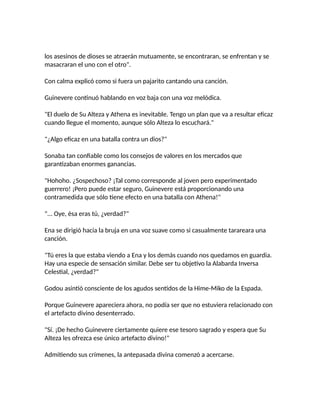 los asesinos de dioses se atraerán mutuamente, se encontraran, se enfrentan y se
masacraran el uno con el otro".
Con calma explicó como si fuera un pajarito cantando una canción.
Guinevere continuó hablando en voz baja con una voz melódica.
"El duelo de Su Alteza y Athena es inevitable. Tengo un plan que va a resultar eficaz
cuando llegue el momento, aunque sólo Alteza lo escuchará."
"¿Algo eficaz en una batalla contra un dios?"
Sonaba tan confiable como los consejos de valores en los mercados que
garantizaban enormes ganancias.
"Hohoho. ¿Sospechoso? ¡Tal como corresponde al joven pero experimentado
guerrero! ¡Pero puede estar seguro, Guinevere está proporcionando una
contramedida que sólo tiene efecto en una batalla con Athena!"
"... Oye, ésa eras tú, ¿verdad?"
Ena se dirigió hacia la bruja en una voz suave como si casualmente tarareara una
canción.
"Tú eres la que estaba viendo a Ena y los demás cuando nos quedamos en guardia.
Hay una especie de sensación similar. Debe ser tu objetivo la Alabarda Inversa
Celestial, ¿verdad?"
Godou asintió consciente de los agudos sentidos de la Hime-Miko de la Espada.
Porque Guinevere apareciera ahora, no podía ser que no estuviera relacionado con
el artefacto divino desenterrado.
"Sí. ¡De hecho Guinevere ciertamente quiere ese tesoro sagrado y espera que Su
Alteza les ofrezca ese único artefacto divino!"
Admitiendo sus crímenes, la antepasada divina comenzó a acercarse.
 