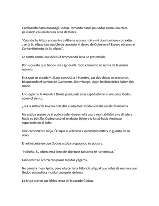 Caminando hacia Kusanagi Godou. Tomando pasos pausados como una chica
paseando en una llanura llena de flores.
"Cuando Su Alteza encuentre a Athena una vez más y mi plan funcione con éxito,
¿sería Su Alteza tan amable de conceder el deseo de Guinevere? Espero obtener el
Consentimiento de Su Alteza".
Se sentía como una solicitud bromeando llena de pretensión.
Por supuesto que Godou iba a ignorarla. Todo el mundo se sentía de la misma
manera.
Ena sacó su espada y Liliana convocó a Il Maestro. Las dos chicas se acercaron,
bloqueando el camino de Guinevere. Sin embargo, algún hechizo debía haber sido
usado.
El cuerpo de la Ancestra Divina pasó junto a las espadachinas y vino ante Godou
como el viento.
¿Era la Alabarda Inversa Celestial el objetivo? Godou estaba en alerta máxima.
No estaba seguro de si podría defenderse si ella usara esa habilidad y se dirigiera
hacia su bolsillo. Godou sacó el artefacto divino y lo lanzó hacia Amakasu
esperando en el lado.
Qué competente ninja. Él cogió el artefacto espléndidamente y lo guardó en su
seno.
En el instante en que Godou estaba preparando su postura.
"Hohoho, Su Alteza está lleno de aberturas tal como se rumoreaba."
Guinevere se acercó con pasos rápidos y ligeros.
No parecía muy rápida, pero ella cerró la distancia al igual que antes de manera que
Godou no pudiera montar cualquier defensa.
La bruja acercó sus labios cerca de la cara de Godou.
 