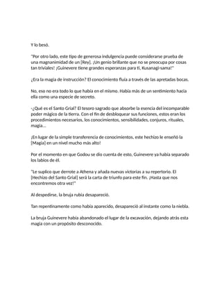 Y lo besó.
"Por otro lado, este tipo de generosa indulgencia puede considerarse prueba de
una magnanimidad de un [Rey]. ¡Un genio brillante que no se preocupa por cosas
tan triviales! ¡Guinevere tiene grandes esperanzas para ti, Kusanagi-sama!"
¿Era la magia de instrucción? El conocimiento fluía a través de las apretadas bocas.
No, eso no era todo lo que había en el mismo. Había más de un sentimiento hacia
ella como una especie de secreto.
-¿Qué es el Santo Grial? El tesoro sagrado que absorbe la esencia del incomparable
poder mágico de la tierra. Con el fin de desbloquear sus funciones, estos eran los
procedimientos necesarios, los conocimientos, sensibilidades, conjuros, rituales,
magia...
¡En lugar de la simple transferencia de conocimientos, este hechizo le enseñó la
[Magia] en un nivel mucho más alto!
Por el momento en que Godou se dio cuenta de esto, Guinevere ya había separado
los labios de él.
"Le suplico que derrote a Athena y añada nuevas victorias a su repertorio. El
[Hechizo del Santo Grial] será la carta de triunfo para este fin. ¡Hasta que nos
encontremos otra vez!"
Al despedirse, la bruja rubia desapareció.
Tan repentinamente como había aparecido, desapareció al instante como la niebla.
La bruja Guinevere había abandonado el lugar de la excavación, dejando atrás esta
magia con un propósito desconocido.
 