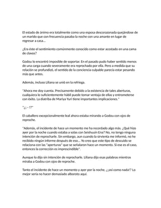 El estado de ánimo era totalmente como una esposa descorazonada quejándose de
un marido que con frecuencia pasaba la noche con una amante en lugar de
regresar a casa...
¿Era éste el sentimiento comúnmente conocido como estar acostado en una cama
de clavos?
Godou lo encontró imposible de soportar. En el pasado pudo haber sentido menos
de una carga cuando severamente era reprochado por ella. Pero a medida que su
relación se profundizó, el sentido de la conciencia culpable parecía estar pesando
más que antes.
Además, incluso Liliana se unió en la refriega.
"Ahora me doy cuenta. Precisamente debido a la existencia de tales aberturas,
cualquiera lo suficientemente hábil puede tomar ventaja de ellas y entrometerse
con éxito. La diatriba de Mariya Yuri tiene importantes implicaciones."
"¿¡ - !?"
El caballero excepcionalmente leal ahora estaba mirando a Godou con ojos de
reproche.
"Además, el incidente de hace un momento me ha recordado algo más. ¿Qué hizo
ayer por la noche cuando estaba a solas con Seishuuin Ena? No, no tengo ninguna
intención de reprocharle. Sin embargo, aun cuando la sirvienta me informó, no he
recibido ningún informe después de eso... Yo creo que este tipo de descuido se
relaciona con las "aperturas" que se señalaron hace un momento. Si ese es el caso,
entonces la corrección es imprescindible".
Aunque lo dijo sin intención de reprocharle. Liliana dijo esas palabras mientras
miraba a Godou con ojos de reproche.
Tanto el incidente de hace un momento y ayer por la noche, ¿¡así como nada!? Lo
mejor sería no hacer demasiado alboroto aquí.
 