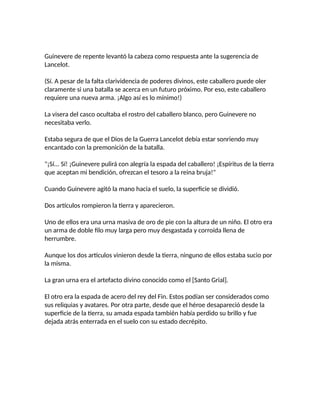 Guinevere de repente levantó la cabeza como respuesta ante la sugerencia de
Lancelot.
(Sí. A pesar de la falta clarividencia de poderes divinos, este caballero puede oler
claramente si una batalla se acerca en un futuro próximo. Por eso, este caballero
requiere una nueva arma. ¡Algo así es lo mínimo!)
La visera del casco ocultaba el rostro del caballero blanco, pero Guinevere no
necesitaba verlo.
Estaba segura de que el Dios de la Guerra Lancelot debía estar sonriendo muy
encantado con la premonición de la batalla.
"¡Sí... Sí! ¡Guinevere pulirá con alegría la espada del caballero! ¡Espíritus de la tierra
que aceptan mi bendición, ofrezcan el tesoro a la reina bruja!"
Cuando Guinevere agitó la mano hacia el suelo, la superficie se dividió.
Dos artículos rompieron la tierra y aparecieron.
Uno de ellos era una urna masiva de oro de pie con la altura de un niño. El otro era
un arma de doble filo muy larga pero muy desgastada y corroída llena de
herrumbre.
Aunque los dos artículos vinieron desde la tierra, ninguno de ellos estaba sucio por
la misma.
La gran urna era el artefacto divino conocido como el [Santo Grial].
El otro era la espada de acero del rey del Fin. Estos podían ser considerados como
sus reliquias y avatares. Por otra parte, desde que el héroe desapareció desde la
superficie de la tierra, su amada espada también había perdido su brillo y fue
dejada atrás enterrada en el suelo con su estado decrépito.
 