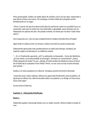 Muy preocupado, Godou no podía dejar de señalar a Ena con los ojos, esperando a
que ella le echara una mano. Sin embargo, la Hime-Miko de la Espada sonrió
tímidamente en su lugar.
"Hmm. A pesar de que Ena tiene todo tipo de opiniones sobre lo sucedido hace un
momento, ayer por la noche fue muy divertido y agradable, pasar tiempo con Su
Majestad con apenas los dos. No puedo evitarlo, lo siento por no decir nada hasta
ahora."
Una respuesta así. ¿No era que simplemente le estaba echando leña al fuego?
Agarrando la cabeza entre sus brazos, Godou encontró la ayuda inesperada.
Sabiamente ignorando este pandemónium en todo este tiempo, Amakasu de
repente cogió una llamada en su teléfono celular.
"... Sí, sí. Finalmente apareció, ¿eh? La ubicación es Kawasaki... Cerca de Ukishima.
¿Es eso cierto, ya ha descendido al enemigo? ¿Siempre en movimiento? ¿Hacia
Chiba después de todo? Ya veo. ¿Desde el intercambio de Ukishima hacia el túnel
de la bahía de la autopista Trans-Tokio? Hmm, en ese caso no hay mucho tiempo
que queda..."
Godou y el resto quedaron en silencio. Amakasu pronto terminó la llamada.
"Lamento traer malas noticias. Athena ha aparecido finalmente ante el público. Al
igual que la última vez, ella ha lanzado todos sus poderes y se dirige en línea recta
hacia este lugar."
Así terminó el informe.
Capítulo 4 – Metrópolis Petrificada.
Parte 1.
Habiendo pujado a Kusanagi Godou con un adiós anoche, Athena había cruzado el
mar.
 