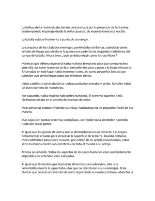 La belleza de la noche estaba siendo contaminada por la presencia de las farolas.
Contemplando el paisaje desde la orilla opuesta, de repente tenía esta noción.
La batalla estaba finalmente a punto de comenzar.
La conquista de las ciudades enemigas, poniéndolas en llamas, usándolas como
señales de fuego para declarar la guerra era parte de las elegantes tradiciones del
campo de batalla. Ahora bien, ¿qué se debía elegir como los sacrificios?
Mientras que Athena esperaría hasta mañana temprano para que compareciera
ante ella, los seres humanos se iban extendiendo poco a poco a lo largo del puerto.
Amarradas en este lugar había enormes naves, así como pequeños barcos que
parecían que serían impactados por el menor viento.
Había castillos y torres donde la ruidosa población entraba y se iba. También había
un buen número de mansiones.
Por supuesto, había muchos habitantes humanos. El extremo superior a mil,
fácilmente estaba en el ámbito de decenas de miles.
Estas personas estaban viviendo sus vidas, hacinadoas en un pequeño rincón de esa
manera.
Esas cajas con ruedas eran muy conspicuas, corriendo hacia alrededor haciendo
ruido por todas partes.
Al igual que los granos de arena que se desbordaban en un desierto. Las torpes
herramientas creadas para atravesar la superficie de la tierra. Usando extrañas
rocas artificiales para cubrir el suelo, por el bien de su propia conveniencia, estos
seres humanos construían carreteras en todo el mundo a su antojo.
Athena se lamentó. Todos los aspectos de los seres humanos eran completamente
imposibles de entender, eran estúpidos.
Al igual que las bestias que buscaban alimentos para sobrevivir, sólo una
lamentable muerte le aguardaba a los que no derrotaran a sus enemigos. O las
plantas que crecían a través del desierto soportando el viento y la lluvia, absorbió la
 