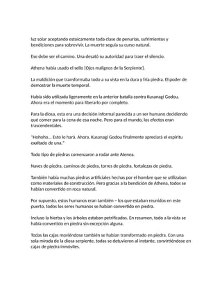luz solar aceptando estoicamente toda clase de penurias, sufrimientos y
bendiciones para sobrevivir. La muerte seguía su curso natural.
Ese debe ser el camino. Una desató su autoridad para traer el silencio.
Athena había usado el sello [Ojos malignos de la Serpiente].
La maldición que transformaba todo a su vista en la dura y fría piedra. El poder de
demostrar la muerte temporal.
Había sido utilizada ligeramente en la anterior batalla contra Kusanagi Godou.
Ahora era el momento para liberarlo por completo.
Para la diosa, esta era una decisión informal parecida a un ser humano decidiendo
qué comer para la cena de esa noche. Pero para el mundo, los efectos eran
trascendentales.
"Hohoho... Esto lo hará. Ahora, Kusanagi Godou finalmente apreciará el espíritu
exaltado de una."
Todo tipo de piedras comenzaron a rodar ante Atenea.
Naves de piedra, caminos de piedra, torres de piedra, fortalezas de piedra.
También había muchas piedras artificiales hechas por el hombre que se utilizaban
como materiales de construcción. Pero gracias a la bendición de Athena, todos se
habían convertido en roca natural.
Por supuesto, estos humanos eran también – los que estaban reunidos en este
puerto, todos los seres humanos se habían convertido en piedra.
Incluso la hierba y los árboles estaban petrificados. En resumen, todo a la vista se
había convertido en piedra sin excepción alguna.
Todas las cajas moviéndose también se habían transformado en piedra. Con una
sola mirada de la diosa serpiente, todas se detuvieron al instante, convirtiéndose en
cajas de piedra inmóviles.
 