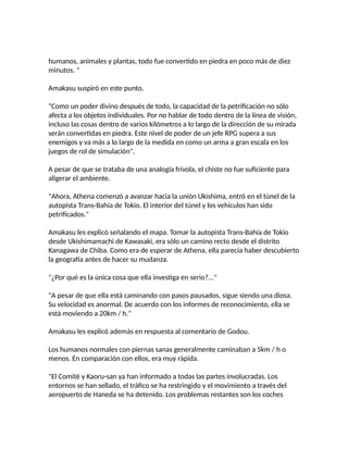 humanos, animales y plantas, todo fue convertido en piedra en poco más de diez
minutos. "
Amakasu suspiró en este punto.
"Como un poder divino después de todo, la capacidad de la petrificación no sólo
afecta a los objetos individuales. Por no hablar de todo dentro de la línea de visión,
incluso las cosas dentro de varios kilómetros a lo largo de la dirección de su mirada
serán convertidas en piedra. Este nivel de poder de un jefe RPG supera a sus
enemigos y va más a lo largo de la medida en como un arma a gran escala en los
juegos de rol de simulación".
A pesar de que se trataba de una analogía frívola, el chiste no fue suficiente para
aligerar el ambiente.
"Ahora, Athena comenzó a avanzar hacia la unión Ukishima, entró en el túnel de la
autopista Trans-Bahía de Tokio. El interior del túnel y los vehículos han sido
petrificados."
Amakasu les explicó señalando el mapa. Tomar la autopista Trans-Bahía de Tokio
desde Ukishimamachi de Kawasaki, era sólo un camino recto desde el distrito
Kanagawa de Chiba. Como era de esperar de Athena, ella parecía haber descubierto
la geografía antes de hacer su mudanza.
"¿Por qué es la única cosa que ella investiga en serio?..."
"A pesar de que ella está caminando con pasos pausados, sigue siendo una diosa.
Su velocidad es anormal. De acuerdo con los informes de reconocimiento, ella se
está moviendo a 20km / h."
Amakasu les explicó además en respuesta al comentario de Godou.
Los humanos normales con piernas sanas generalmente caminaban a 5km / h o
menos. En comparación con ellos, era muy rápida.
"El Comité y Kaoru-san ya han informado a todas las partes involucradas. Los
entornos se han sellado, el tráfico se ha restringido y el movimiento a través del
aeropuerto de Haneda se ha detenido. Los problemas restantes son los coches
 