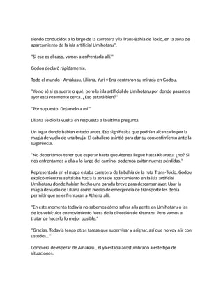 siendo conducidos a lo largo de la carretera y la Trans-Bahía de Tokio, en la zona de
aparcamiento de la isla artificial Umihotaru".
"Si ese es el caso, vamos a enfrentarla allí."
Godou declaró rápidamente.
Todo el mundo - Amakasu, Liliana, Yuri y Ena centraron su mirada en Godou.
"Yo no sé si es suerte o qué, pero la isla artificial de Umihotaru por donde pasamos
ayer está realmente cerca. ¿Eso estará bien?"
"Por supuesto. Dejamelo a mí."
Liliana se dio la vuelta en respuesta a la última pregunta.
Un lugar donde habían estado antes. Eso significaba que podrían alcanzarlo por la
magia de vuelo de una bruja. El caballero asintió para dar su consentimiento ante la
sugerencia.
"No deberíamos tener que esperar hasta que Atenea llegue hasta Kisarazu, ¿no? Si
nos enfrentamos a ella a lo largo del camino, podemos evitar nuevas pérdidas."
Representada en el mapa estaba carretera de la bahía de la ruta Trans-Tokio. Godou
explicó mientras señalaba hacia la zona de aparcamiento en la isla artificial
Umihotaru donde habían hecho una parada breve para descansar ayer. Usar la
magia de vuelo de Liliana como medio de emergencia de transporte les debía
permitir que se enfrentaran a Athena allí.
"En este momento todavía no sabemos cómo salvar a la gente en Umihotaru o las
de los vehículos en movimiento fuera de la dirección de Kisarazu. Pero vamos a
tratar de hacerlo lo mejor posible."
"Gracias. Todavía tengo otras tareas que supervisar y asignar, así que no voy a ir con
ustedes..."
Como era de esperar de Amakasu, él ya estaba acostumbrado a este tipo de
situaciones.
 