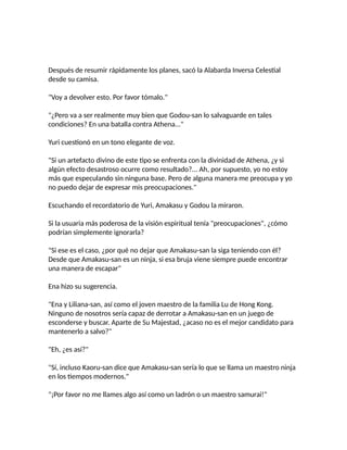 Después de resumir rápidamente los planes, sacó la Alabarda Inversa Celestial
desde su camisa.
"Voy a devolver esto. Por favor tómalo."
"¿Pero va a ser realmente muy bien que Godou-san lo salvaguarde en tales
condiciones? En una batalla contra Athena..."
Yuri cuestionó en un tono elegante de voz.
"Si un artefacto divino de este tipo se enfrenta con la divinidad de Athena, ¿y si
algún efecto desastroso ocurre como resultado?... Ah, por supuesto, yo no estoy
más que especulando sin ninguna base. Pero de alguna manera me preocupa y yo
no puedo dejar de expresar mis preocupaciones."
Escuchando el recordatorio de Yuri, Amakasu y Godou la miraron.
Si la usuaria más poderosa de la visión espiritual tenía "preocupaciones", ¿cómo
podrían simplemente ignorarla?
"Si ese es el caso, ¿por qué no dejar que Amakasu-san la siga teniendo con él?
Desde que Amakasu-san es un ninja, si esa bruja viene siempre puede encontrar
una manera de escapar"
Ena hizo su sugerencia.
"Ena y Liliana-san, así como el joven maestro de la familia Lu de Hong Kong.
Ninguno de nosotros sería capaz de derrotar a Amakasu-san en un juego de
esconderse y buscar. Aparte de Su Majestad, ¿acaso no es el mejor candidato para
mantenerlo a salvo?"
"Eh, ¿es así?"
"Sí, incluso Kaoru-san dice que Amakasu-san sería lo que se llama un maestro ninja
en los tiempos modernos."
"¡Por favor no me llames algo así como un ladrón o un maestro samurai!"
 