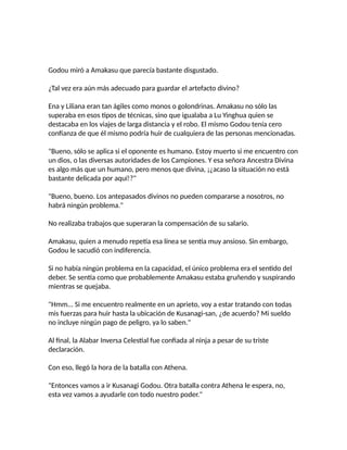 Godou miró a Amakasu que parecía bastante disgustado.
¿Tal vez era aún más adecuado para guardar el artefacto divino?
Ena y Liliana eran tan ágiles como monos o golondrinas. Amakasu no sólo las
superaba en esos tipos de técnicas, sino que igualaba a Lu Yinghua quien se
destacaba en los viajes de larga distancia y el robo. El mismo Godou tenía cero
confianza de que él mismo podría huir de cualquiera de las personas mencionadas.
"Bueno, sólo se aplica si el oponente es humano. Estoy muerto si me encuentro con
un dios, o las diversas autoridades de los Campiones. Y esa señora Ancestra Divina
es algo más que un humano, pero menos que divina, ¡¿acaso la situación no está
bastante delicada por aquí!?"
"Bueno, bueno. Los antepasados divinos no pueden compararse a nosotros, no
habrá ningún problema."
No realizaba trabajos que superaran la compensación de su salario.
Amakasu, quien a menudo repetía esa línea se sentía muy ansioso. Sin embargo,
Godou le sacudió con indiferencia.
Si no había ningún problema en la capacidad, el único problema era el sentido del
deber. Se sentía como que probablemente Amakasu estaba gruñendo y suspirando
mientras se quejaba.
"Hmm... Si me encuentro realmente en un aprieto, voy a estar tratando con todas
mis fuerzas para huir hasta la ubicación de Kusanagi-san, ¿de acuerdo? Mi sueldo
no incluye ningún pago de peligro, ya lo saben."
Al final, la Alabar Inversa Celestial fue confiada al ninja a pesar de su triste
declaración.
Con eso, llegó la hora de la batalla con Athena.
"Entonces vamos a ir Kusanagi Godou. Otra batalla contra Athena le espera, no,
esta vez vamos a ayudarle con todo nuestro poder."
 