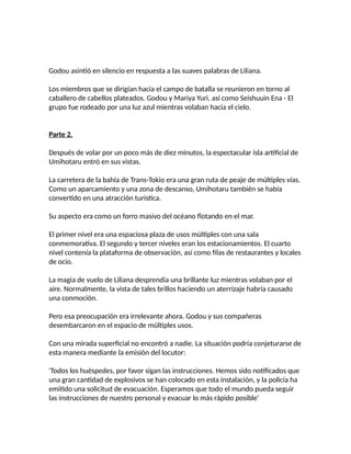 Godou asintió en silencio en respuesta a las suaves palabras de Liliana.
Los miembros que se dirigían hacia el campo de batalla se reunieron en torno al
caballero de cabellos plateados. Godou y Mariya Yuri, así como Seishuuin Ena - El
grupo fue rodeado por una luz azul mientras volaban hacia el cielo.
Parte 2.
Después de volar por un poco más de diez minutos, la espectacular isla artificial de
Umihotaru entró en sus vistas.
La carretera de la bahía de Trans-Tokio era una gran ruta de peaje de múltiples vías.
Como un aparcamiento y una zona de descanso, Umihotaru también se había
convertido en una atracción turística.
Su aspecto era como un forro masivo del océano flotando en el mar.
El primer nivel era una espaciosa plaza de usos múltiples con una sala
conmemorativa. El segundo y tercer niveles eran los estacionamientos. El cuarto
nivel contenía la plataforma de observación, así como filas de restaurantes y locales
de ocio.
La magia de vuelo de Liliana desprendia una brillante luz mientras volaban por el
aire. Normalmente, la vista de tales brillos haciendo un aterrizaje habría causado
una conmoción.
Pero esa preocupación era irrelevante ahora. Godou y sus compañeras
desembarcaron en el espacio de múltiples usos.
Con una mirada superficial no encontró a nadie. La situación podría conjeturarse de
esta manera mediante la emisión del locutor:
'Todos los huéspedes, por favor sigan las instrucciones. Hemos sido notificados que
una gran cantidad de explosivos se han colocado en esta instalación, y la policía ha
emitido una solicitud de evacuación. Esperamos que todo el mundo pueda seguir
las instrucciones de nuestro personal y evacuar lo más rápido posible'
 