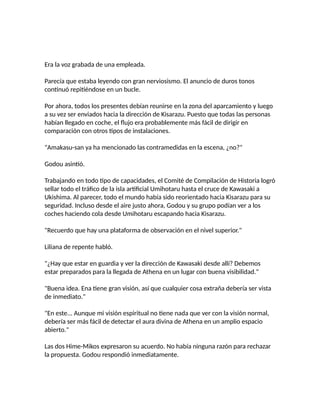 Era la voz grabada de una empleada.
Parecía que estaba leyendo con gran nerviosismo. El anuncio de duros tonos
continuó repitiéndose en un bucle.
Por ahora, todos los presentes debían reunirse en la zona del aparcamiento y luego
a su vez ser enviados hacia la dirección de Kisarazu. Puesto que todas las personas
habían llegado en coche, el flujo era probablemente más fácil de dirigir en
comparación con otros tipos de instalaciones.
"Amakasu-san ya ha mencionado las contramedidas en la escena, ¿no?"
Godou asintió.
Trabajando en todo tipo de capacidades, el Comité de Compilación de Historia logró
sellar todo el tráfico de la isla artificial Umihotaru hasta el cruce de Kawasaki a
Ukishima. Al parecer, todo el mundo había sido reorientado hacia Kisarazu para su
seguridad. Incluso desde el aire justo ahora, Godou y su grupo podían ver a los
coches haciendo cola desde Umihotaru escapando hacia Kisarazu.
"Recuerdo que hay una plataforma de observación en el nivel superior."
Liliana de repente habló.
"¿Hay que estar en guardia y ver la dirección de Kawasaki desde allí? Debemos
estar preparados para la llegada de Athena en un lugar con buena visibilidad."
"Buena idea. Ena tiene gran visión, así que cualquier cosa extraña debería ser vista
de inmediato."
"En este... Aunque mi visión espiritual no tiene nada que ver con la visión normal,
debería ser más fácil de detectar el aura divina de Athena en un amplio espacio
abierto."
Las dos Hime-Mikos expresaron su acuerdo. No había ninguna razón para rechazar
la propuesta. Godou respondió inmediatamente.
 