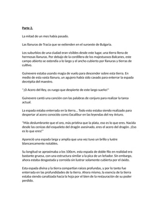 Parte 2.
La mitad de un mes había pasado.
Las llanuras de Tracia que se extienden en el suroeste de Bulgaria.
Los suburbios de una ciudad eran visibles desde este lugar, una tierra llena de
hermosas llanuras. Por debajo de la cordillera de los majestuosos Balcanes, este
campo abierto se extendía a lo largo y el ancho cubierto por llanuras y tierras de
cultivo.
Guinevere estaba usando magia de vuelo para descender sobre esta tierra. En
medio de esta vasta llanura, un agujero había sido cavado para enterrar la espada
decrépita del maestro.
"¡O Acero del Rey, os ruego que despierte de este largo sueño!"
Guinevere cantó una canción con las palabras de conjuro para realizar la tarea
actual.
La espada estaba enterrada en la tierra... Todo esto estaba siendo realizado para
despertar al acero conocido como Excalibur en las leyendas del rey Arturo.
"Más deslumbrante que el oro, más prístina que la plata, eso es lo que eres. Nacida
desde las cenizas del esqueleto del dragón asesinado, eres el acero del dragón. ¡Eso
es lo que eres!"
Apareció una espada larga y amplia que una vez tuvo un brillo y lustre
blancancamente notables.
Su longitud se aproximaba a los 100cm, esta espada de doble filo en realidad era
bastante gruesa, con una estructura similar a la pica de un leñador. Sin embargo,
ahora estaba desgastada y corroída sin lustrar solamente cubierta por el óxido.
Esta espada divina y la tierra compartían raíces profundas, y por lo tanto fue
enterrada en las profundidades de la tierra. Ahora mismo, la esencia de la tierra
estaba siendo canalizada hacia la hoja por el bien de la restauración de su poder
perdido.
 