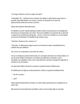 "Lo tengo. Entonces vamos a seguir ese plan."
"Entendido. Oh... Seishuuin Ena y Mariya Yuri deben ir allí primero para estar en
guardia. Kusanagi Godou y yo vamos a revisar la situación en la zona de
aparcamiento antes de unirnos a las dos."
Liliana dio órdenes eficientemente.
El caballero azul de cabello plateado estaba siendo más proactivo en la delegación
de tareas en comparación con antes. Tal vez era debido a la ausencia de un general
a cargo de la coordinación del grupo - ¿Erica? ¿O tal vez se debía a su nuevo papel
como Gran Chambelán? Probablemente ambas cosas.
"Está bien. Entonces Yuri, vamos a ir."
"Muy bien. Si detectamos algo inusual, se lo haremos saber inmediatamente a
ustedes dos por teléfono."
Yuri y Ena no se opusieron a la orden de Liliana.
Ya veo. A Godou le pareció interesante. En marcado contraste con el dúo italiano, el
par de Hime-Mikos mostraban un sentido más débil de la cohesión. Como
resultado, los caballeros rojo y azul, naturalmente, tomaron el papel de segundo al
mando en vez de Godou.
Las dos Hime-Mikos tomaron la escalera mecánica hasta el último piso.
A medida que sus figuras se desvanecieron, Liliana se quejó inmediatamente.
"... Por fin, los dos."
"... ¿Eh?"
Liliana bajó tímidamente la mirada, su rostro había aparecido por completo de un
color rojo.
Ella parecía emocionalmente inestable y estar murmurando algo en voz baja.
 