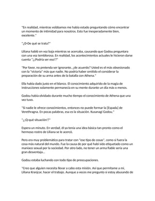 "En realidad, mientras volábamos me había estado preguntando cómo encontrar
un momento de intimidad para nosotros. Esto fue inesperadamente bien,
excelente."
"¿D-De qué se trata?"
Liliana habló en voz baja mientras se acercaba, causando que Godou preguntara
con una voz temblorosa. En realidad, los acontecimientos actuales le hicieron darse
cuenta "¿¡Podría ser eso!?"
"Por favor, no pretenda ser ignorante, ¿de acuerdo? Usted es el más obsesionado
con la "victoria" más que nadie. No podría haber omitido el considerar la
preparación de su arma antes de la batalla con Athena."
Ella había dado justo en el blanco. El conocimiento adquirido de la magia de
instrucciones solamente permanecía en su mente durante un día más o menos.
Godou había olvidado durante mucho tiempo el conocimiento de Athena que una
vez tuvo.
"Si nadie le ofrece conocimientos, entonces no puede formar la [Espada] de
Verethragna. En pocas palabras, esa es la situación. Kusanagi Godou."
"¿¡Q-qué situación!?"
Espera un minuto. En verdad, él ya tenía una idea básica tan pronto como el
hermoso rostro de Liliana se le acercó.
Pero era muy problemático para tratar con "ese tipo de cosas", como si fuera la
cosa más natural del mundo. Fue la causa de por qué habí sido etiquetado como un
maníaco sexual por la sociedad. Por otro lado, no tener un arma fiable sería una
gran desventaja...
Godou estaba luchando con todo tipo de preocupaciones.
"Creo que alguien necesita llevar a cabo esta misión. Así que permítame a mí,
Liliana Kranjcar, hacer el trabajo. Aunque a veces me pregunto si estoy abusando de
 