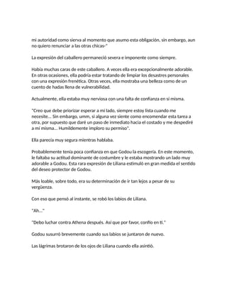 mi autoridad como sierva al momento que asumo esta obligación, sin embargo, aun
no quiero renunciar a las otras chicas-"
La expresión del caballero permaneció severa e imponente como siempre.
Había muchas caras de este caballero. A veces ella era excepcionalmente adorable.
En otras ocasiones, ella podría estar tratando de limpiar los desastres personales
con una expresión frenética. Otras veces, ella mostraba una belleza como de un
cuento de hadas llena de vulnerabilidad.
Actualmente, ella estaba muy nerviosa con una falta de confianza en sí misma.
"Creo que debe priorizar esperar a mi lado, siempre estoy lista cuando me
necesite... Sin embargo, umm, si alguna vez siente como encomendar esta tarea a
otra, por supuesto que daré un paso de inmediato hacia el costado y me despediré
a mí misma... Humildemente imploro su permiso".
Ella parecía muy segura mientras hablaba.
Probablemente tenía poca confianza en que Godou la escogería. En este momento,
le faltaba su actitud dominante de costumbre y le estaba mostrando un lado muy
adorable a Godou. Esta rara expresión de Liliana estimuló en gran medida el sentido
del deseo protector de Godou.
Más loable, sobre todo, era su determinación de ir tan lejos a pesar de su
vergüenza.
Con eso que pensó al instante, se robó los labios de Liliana.
"Ah..."
"Debo luchar contra Athena después. Así que por favor, confío en ti."
Godou susurró brevemente cuando sus labios se juntaron de nuevo.
Las lágrimas brotaron de los ojos de Liliana cuando ella asintió.
 