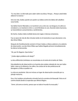 "Sí, muy bien. Le diré todo para saber sobre esa diosa. Porque... Porque usted debe
obtener la victoria."
Una vez más, Godou apretó con pasión sus labios contra los labios del caballero
susurrando.
Sus labios fueron liberados y se reunieron una y otra vez. Las lenguas y la saliva se
enredaron y se mezclaron entre sí, convirtiéndose en uno. Durante todo el proceso,
se transmitieron conocimientos y sentimientos.
De hecho, Godou había recibido bonos de magia e intensas emociones.
Fue un poco de más de diez minutos tarde en el momento en que alcanzaron a las
dos Hime-Mikos.
Después de frenéticamente concluir el ritual, Godou y Liliana subieron a la cubierta
de observación. Las dos Hime-Mikos que habían llegado primero inmediatamente
les dieron la bienvenida.
"Ah, por fin llegaron. Que lentos."
"¿Hubo algún problema ahí abajo?"
La isla artificial de Umihotaru se encontraba en el centro de la bahía de Tokio.
Esta plataforma de observación en el quinto piso estaba rodeada de mar por todos
lados. Lejos en la distancia, las calles y las costas de las dos prefecturas de
Kanagawa y Chiba se podían ver.
La vista era excelente. Esto era incluso un lugar de observación conocido por su
paisaje nocturno.
Ena y Yuri estaban actualmente mirando hacia la carretera de Kawasaki. Este era el
camino desde donde se esperaba que Athena llegara.
"Umm, tal como se temía, parece que no todo el mundo ha evacuado."
 