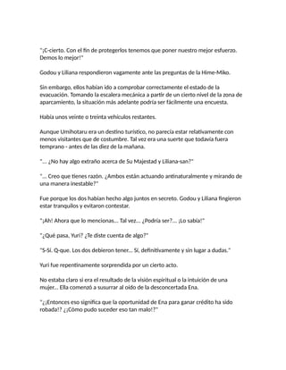 "¡C-cierto. Con el fin de protegerlos tenemos que poner nuestro mejor esfuerzo.
Demos lo mejor!"
Godou y Liliana respondieron vagamente ante las preguntas de la Hime-Miko.
Sin embargo, ellos habían ido a comprobar correctamente el estado de la
evacuación. Tomando la escalera mecánica a partir de un cierto nivel de la zona de
aparcamiento, la situación más adelante podría ser fácilmente una encuesta.
Había unos veinte o treinta vehículos restantes.
Aunque Umihotaru era un destino turístico, no parecía estar relativamente con
menos visitantes que de costumbre. Tal vez era una suerte que todavía fuera
temprano - antes de las diez de la mañana.
"... ¿No hay algo extraño acerca de Su Majestad y Liliana-san?"
"... Creo que tienes razón. ¿Ambos están actuando antinaturalmente y mirando de
una manera inestable?"
Fue porque los dos habían hecho algo juntos en secreto. Godou y Liliana fingieron
estar tranquilos y evitaron contestar.
"¡Ah! Ahora que lo mencionas... Tal vez... ¿Podría ser?... ¡Lo sabía!"
"¿Qué pasa, Yuri? ¿Te diste cuenta de algo?"
"S-Sí. Q-que. Los dos debieron tener... Sí, definitivamente y sin lugar a dudas."
Yuri fue repentinamente sorprendida por un cierto acto.
No estaba claro si era el resultado de la visión espiritual o la intuición de una
mujer... Ella comenzó a susurrar al oído de la desconcertada Ena.
"¿¡Entonces eso significa que la oportunidad de Ena para ganar crédito ha sido
robada!? ¿¡Cómo pudo suceder eso tan malo!?"
 