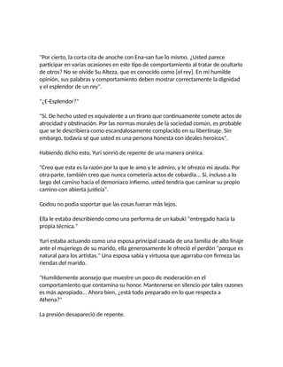 "Por cierto, la corta cita de anoche con Ena-san fue lo mismo. ¿Usted parece
participar en varias ocasiones en este tipo de comportamiento al tratar de ocultarlo
de otros? No se olvide Su Alteza, que es conocido como [el rey]. En mi humilde
opinión, sus palabras y comportamiento deben mostrar correctamente la dignidad
y el esplendor de un rey".
"¿E-Esplendor?"
"Sí. De hecho usted es equivalente a un tirano que continuamente comete actos de
atrocidad y obstinación. Por las normas morales de la sociedad común, es probable
que se le describiera como escandalosamente complacido en su libertinaje. Sin
embargo, todavía sé que usted es una persona honesta con ideales heroicos".
Habiendo dicho esto, Yuri sonrió de repente de una manera onírica.
"Creo que esta es la razón por la que le amo y le admiro, y le ofrezco mi ayuda. Por
otra parte, también creo que nunca cometería actos de cobardía... Sí, incluso a lo
largo del camino hacia el demoniaco infierno, usted tendría que caminar su propio
camino con abierta justicia".
Godou no podía soportar que las cosas fueran más lejos.
Ella le estaba describiendo como una performa de un kabuki "entregado hacia la
propia técnica."
Yuri estaba actuando como una esposa principal casada de una familia de alto linaje
ante el mujeriego de su marido, ella generosamente le ofreció el perdón "porque es
natural para los artistas." Una esposa sabia y virtuosa que agarraba con firmeza las
riendas del marido.
"Humildemente aconsejo que muestre un poco de moderación en el
comportamiento que contamina su honor. Mantenerse en silencio por tales razones
es más apropiado... Ahora bien, ¿está todo preparado en lo que respecta a
Athena?"
La presión desapareció de repente.
 