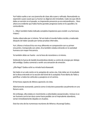 Yuri había vuelto a ser una jovencita de clase alta suave y refinada. Reanudando su
expresión suave causó que su humor se aligerara de inmediato. Cada vez que ella le
daba un sermón en el pasado, su imponente presencia ya era extraordinaria... Pero
ahora era evidente que había hecho grandes progresos tanto en lo apacible y lo
contundente.
(... Hikari también había indicado completa impotencia para resistir a su hermana
mayor.)
Godou observaba por sí mismo. Tal vez todo el mundo había crecido y madurado
después de haber pasado por tantas pruebas infernales.
Yuri, Liliana e incluso Erica era muy diferente en comparación con su primer
encuentro. Comparado con antes, Ena también estaba entrando en la sociedad
humana con mayor frecuencia.
Yo también debo ser fuerte - era la hora de recordarse a sí mismo.
Sintiendo la fuerza de batalla levantándose desde su centro de energía por debajo
del ombligo, Godou comenzó a sentir una sensación de emoción.
¿Ella llego? Godou echó su mirada hacia Kawasaki.
No había ni un solo coche en la autopista de varias vías. Este debe ser el resultado
de la diosa entrando en la sección del túnel de la autopista Trans-Bahía de Tokio y
petrificar a todos los vehículos y pasajeros en el camino.
El hermoso aspecto de Athena apareció a la vista.
Abiertamente avanzando, parecía como si estuviera paseando casualmente en una
llanura vacía.
Sin embargo, ella estaba en movimiento a velocidades excepcionales. Incluso si un
ser humano corría tan duro como fuera posible con el imprudente abandono,
serían inmediatamente dejados en el polvo.
Esta fue otra de las numerosas reuniones de Athena y Kusanagi Godou.
 