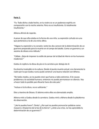 Parte 3.
"Fu- Todo dicho y todo hecho, en tu rostro se ve un poderoso espíritu en
comparación con la noche anterior. Pero no es insuficiente. Es totalmente
insuficiente."
Athena afirmó de repente.
A pesar de que ella estaba en la forma de una niña, su expresión ceñuda era una
que pertenecía a la de una reina altiva.
"Hágase tu expresión y tu corazón, tanto los dos carecen de la determinación de un
guerrero preparado para la muerte en el campo de batalla. Como un guerrero y un
asesino de dioses eres ridículo."
"Cállate. ¡Deja de imponer tu estilo de pensar de la Edad de Hierro en los humanos
modernos!"
Godou le replicó a la diosa de pie en la carretera por debajo de él.
Esa brecha insalvable en la cultura. Desde el punto muerto actual, era claramente la
razón por la que Godou nunca pudo construir una buena relación con Athena.
"De todos modos, yo no puedo creer que fueras a tales extremos. Si le causas
problemas a la sociedad humana, entonces no puedo permanecer en silencio. Voy
a hacer todo lo posible para llevarte fuera de este país."
"Incluso si tú lo dices, no es suficiente."
Dios y Asesino de Dioses. El abismo entre ellos era demasiado amplio.
Athena miró a Godou desde la carretera. Godou miró a Athena desde la plataforma
de observación.
"¿No lo puedes hacer? ¡Tonto! ¿¡Por qué no puedes pronunciar palabras como
masacre y limpiarme de la faz de la tierra!? ¿¡Ante una crisis, no has aprendido la
determinación de un guerrero!?"
 