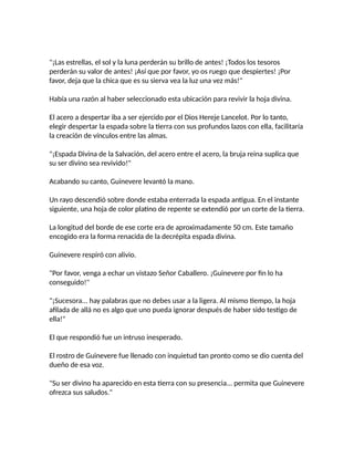 "¡Las estrellas, el sol y la luna perderán su brillo de antes! ¡Todos los tesoros
perderán su valor de antes! ¡Así que por favor, yo os ruego que despiertes! ¡Por
favor, deja que la chica que es su sierva vea la luz una vez más!"
Había una razón al haber seleccionado esta ubicación para revivir la hoja divina.
El acero a despertar iba a ser ejercido por el Dios Hereje Lancelot. Por lo tanto,
elegir despertar la espada sobre la tierra con sus profundos lazos con ella, facilitaría
la creación de vínculos entre las almas.
"¡Espada Divina de la Salvación, del acero entre el acero, la bruja reina suplica que
su ser divino sea revivido!"
Acabando su canto, Guinevere levantó la mano.
Un rayo descendió sobre donde estaba enterrada la espada antigua. En el instante
siguiente, una hoja de color platino de repente se extendió por un corte de la tierra.
La longitud del borde de ese corte era de aproximadamente 50 cm. Este tamaño
encogido era la forma renacida de la decrépita espada divina.
Guinevere respiró con alivio.
"Por favor, venga a echar un vistazo Señor Caballero. ¡Guinevere por fin lo ha
conseguido!"
"¡Sucesora... hay palabras que no debes usar a la ligera. Al mismo tiempo, la hoja
afilada de allá no es algo que uno pueda ignorar después de haber sido testigo de
ella!"
El que respondió fue un intruso inesperado.
El rostro de Guinevere fue llenado con inquietud tan pronto como se dio cuenta del
dueño de esa voz.
"Su ser divino ha aparecido en esta tierra con su presencia... permita que Guinevere
ofrezca sus saludos."
 