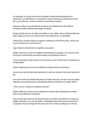 Sin embargo, el camino hecho por el hombre cambió instantáneamente en
apariencia, convirtiéndose en una planicie rocosa cubierta por piedra gris natural.
No, no fue sólo eso - incluso el océano se convirtió en piedra.
Todas las ondas en la superficie de las aguas circundantes de la isla artificial
Umihotaru habían sido transformadas en piedra.
El agua líquida del mar se había convertido en roca sólida. Athena había petrificado
todo el agua de mar en un radio de dos o tres kilometros a su alrededor.
"Ahora bien, el sueño. Basta con esperar a despertar al final del sueño. ¡Ahora una
te encarcelará en un sueño eterno!"
¡Que ridículo! ¡Esta derrota no significa una opción!
Godou comenzó a cantar las palabras de hechizo de la [espada]. Con el fin de crear
la hoja de conocimiento que podría romper la divinidad de Athena.
"Como el que tiene toda victoria en mis manos, yo soy el más fuerte. ¡El poderoso y
el indomable!"
Godou estaba de pie en la cima cubierta de observación de Umihotaru.
Las armas de asesino de dioses aparecieron sobre su cabeza en forma de esferas de
luz.
Eran como miles de estrellas flotando en el cielo nocturno. Uno por uno, los puntos
brillantes de luz atravesaron la divinidad de Athena cortando en su poder divino.
"¡Voy a vencer a todos los creadores del mal!"
Godou utilizó por primera vez las palabras de conjuro de la [Espada] para rodear
toda la isla artificial de Umihotaru.
Esta zona de aparcamiento de descanso ahora se había convertido en un buque en
peligro, flotando en un mar de piedra. ¿Probablemente hubo cientos de personas
no pudieron buscar refugio dentro de la nave? Eso incluía a Godou por sí mismo,
 