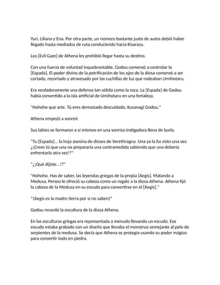 Yuri, Liliana y Ena. Por otra parte, un número bastante justo de autos debió haber
llegado hasta mediados de ruta conduciendo hacia Kisarazu.
Los [Evil Gaze] de Athena les prohibió llegar hasta su destino.
Con una fuerza de voluntad inquebrantable, Godou comenzó a controlar la
[Espada]. El poder divino de la petrificación de los ojos de la diosa comenzó a ser
cortado, recortado y atravesado por las cuchillas de luz que rodeaban Umihotaru.
Era verdaderamente una defensa tan sólida como la roca. La [Espada] de Godou
había convertido a la isla artificial de Umihotaru en una fortaleza.
"Hohoho que arte. Tú eres demasiado descuidado, Kusanagi Godou."
Athena empezó a sonreír.
Sus labios se formaron a sí mismos en una sonrisa instigadora llena de burla.
"Tu [Espada]... la hoja asesina de dioses de Verethragna. Una ya la ha visto una vez.
¿¡Crees tú que una no prepararía una contramedida sabiendo que una debería
enfrentarla otra vez!?"
"¿¡Qué dijiste...!?"
"Hohoho. Has de saber, las leyendas griegas de la propia [Aegis]. Matando a
Medusa, Perseo le ofreció su cabeza como un regalo a la diosa Athena. Athena fijó
la cabeza de la Medusa en su escudo para convertirse en el [Aegis]."
*(Aegis es la madre tierra por si no saben)*
Godou recordó la escultura de la diosa Athena.
En las esculturas griegas era representada a menudo llevando un escudo. Ese
escudo estaba grabado con un diseño que llevaba el monstruo semejante al pelo de
serpientes de la medusa. Se decía que Athena se protegía usando su poder mágico
para convertir todo en piedra.
 
