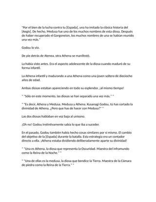 "Por el bien de la lucha contra tu [Espada], una ha imitado la clásica historia del
[Aegis]. De hecho, Medusa fue uno de los muchos nombres de esta diosa. Después
de haber recuperado el Gorgoneion, los muchos nombres de una se habían reunido
una vez más."
Godou lo vio.
De pie detrás de Atenea, otra Athena se manifestó.
La había visto antes. Era el aspecto adolescente de la diosa cuando maduró de su
forma infantil.
La Athena infantil y madurando a una Athena como una joven soltera de dieciocho
años de edad.
Ambas diosas estaban apareciendo en todo su esplendor, ¡al mismo tiempo!
" "Sólo en este momento, las diosas se han separado una vez más." "
" "Es decir, Athena y Medusa. Medusa y Athena. Kusanagi Godou, tú has cortado la
divinidad de Athena, ¿Pero que has de hacer con Medusa?" "
Las dos diosas hablaban en voz baja al unísono.
¡Oh no! Godou instintivamente sabía lo que iba a suceder.
En el pasado, Godou también había hecho cosas similares por sí mismo. El cambio
del objetivo de la [Espada] durante la batalla. Esta estrategia era un contador
directo a ella. ¡Athena estaba dividiendo deliberadamente aparte su divinidad!
" "Una es Athena, la diosa que representa la Oscuridad. Maestra del inframundo
como la Reina de la Noche." "
" "Una de ellas es la medusa, la diosa que bendice la Tierra. Maestra de la Cámara
de piedra como la Reina de la Tierra." "
 