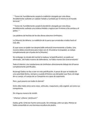 " "Como tal, humildemente acepta la maldición otorgada por esta diosa.
Amablemente vuélvete un cadáver helado y tumbate por ti mismo en el mundo
terrenal." "
" "Como tal, humildemente acepta la bendición otorgada por esta diosa.
Amablemente vuélvete una estatua helada y regresa por ti mismo a las cenizas y el
polvo." "
Las palabras de hechizo de las dos diosas atacaron Umihotaru.
La [Muerte] de Athena. La maldición de la parca que arrastraba a todos hacia el
más allá.
EL que usara un poder tan despreciable enfureció enormemente a Godou. Una
manera debía encontrarse para tratar con él. Al acelerar la [espada], se redujo
completamente por el pulso de la [Muerte].
Sin embargo, la mirada del mal de la medusa, la [petrificación], no podía ser
eliminada. ¡No había manera de defenderse, no había manera de contrarrestarlo!
Todo el interior y las instalaciones de Umihotaru directamente debajo de él fueron
completamente petrificados.
Kusanagi Godou no iba a caer en esta petrificación. A pesar de que se trataba de
una autoridad divina, siempre y cuando él hiciera uso del poder que fluía a lo largo
de su cuerpo, el cuerpo de un Campione era capaz de soportarlo.
Pero ¿qué pasaría con todos lo demás?
Entre ellos había otros seres vivos, vehículos, maquinaria, vida vegetal, así como sus
compañeras.
Sin ninguna manera de resistir.
"¡Mariya! ¡Liliana! ¡Seishuuin!"
Godou gritó. Gritó tan fuerte como pudo. Sin embargo, ante sus ojos, Mariya se
había convertido en una hermosa escultura de piedra.
 
