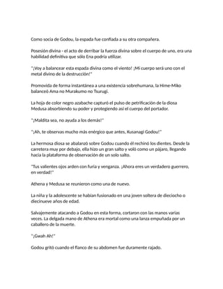 Como socia de Godou, la espada fue confiada a su otra compañera.
Posesión divina - el acto de derribar la fuerza divina sobre el cuerpo de uno, era una
habilidad definitiva que sólo Ena podría utilizar.
"¡Voy a balancear esta espada divina como el viento! ¡Mi cuerpo será uno con el
metal divino de la destrucción!"
Promovida de forma instantánea a una existencia sobrehumana, la Hime-Miko
balanceó Ama no Murakumo no Tsurugi.
La hoja de color negro azabache capturó el pulso de petrificación de la diosa
Medusa absorbiendo su poder y protegiendo así el cuerpo del portador.
"¡Maldita sea, no ayuda a los demás!"
"¡Ah, te observas mucho más enérgico que antes, Kusanagi Godou!"
La hermosa diosa se abalanzó sobre Godou cuando él rechinó los dientes. Desde la
carretera muy por debajo, ella hizo un gran salto y voló como un pájaro, llegando
hacia la plataforma de observación de un solo salto.
"Tus valientes ojos arden con furia y venganza. ¡Ahora eres un verdadero guerrero,
en verdad!"
Athena y Medusa se reunieron como una de nuevo.
La niña y la adolescente se habían fusionado en una joven soltera de dieciocho o
diecinueve años de edad.
Salvajemente atacando a Godou en esta forma, cortaron con las manos varias
veces. La delgada mano de Athena era mortal como una lanza empuñada por un
caballero de la muerte.
"¡Gwah Ah!"
Godou gritó cuando el flanco de su abdomen fue duramente rajado.
 