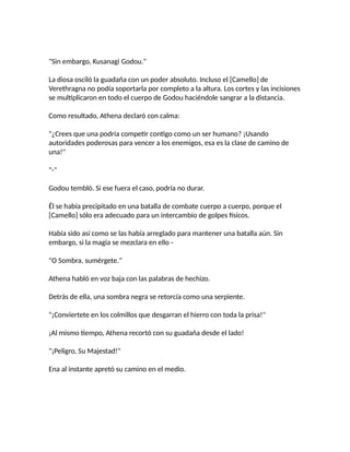 "Sin embargo, Kusanagi Godou."
La diosa osciló la guadaña con un poder absoluto. Incluso el [Camello] de
Verethragna no podía soportarla por completo a la altura. Los cortes y las incisiones
se multiplicaron en todo el cuerpo de Godou haciéndole sangrar a la distancia.
Como resultado, Athena declaró con calma:
"¿Crees que una podría competir contigo como un ser humano? ¡Usando
autoridades poderosas para vencer a los enemigos, esa es la clase de camino de
una!"
"-"
Godou tembló. Si ese fuera el caso, podría no durar.
Él se había precipitado en una batalla de combate cuerpo a cuerpo, porque el
[Camello] sólo era adecuado para un intercambio de golpes físicos.
Había sido así como se las había arreglado para mantener una batalla aún. Sin
embargo, si la magia se mezclara en ello -
"O Sombra, sumérgete."
Athena habló en voz baja con las palabras de hechizo.
Detrás de ella, una sombra negra se retorcía como una serpiente.
"¡Conviertete en los colmillos que desgarran el hierro con toda la prisa!"
¡Al mismo tiempo, Athena recortó con su guadaña desde el lado!
"¡Peligro, Su Majestad!"
Ena al instante apretó su camino en el medio.
 