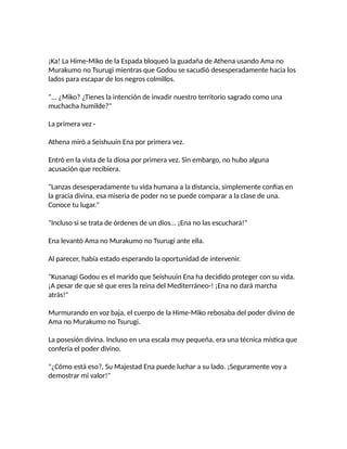 ¡Ka! La Hime-Miko de la Espada bloqueó la guadaña de Athena usando Ama no
Murakumo no Tsurugi mientras que Godou se sacudió desesperadamente hacia los
lados para escapar de los negros colmillos.
"... ¿Miko? ¿Tienes la intención de invadir nuestro territorio sagrado como una
muchacha humilde?"
La primera vez -
Athena miró a Seishuuin Ena por primera vez.
Entró en la vista de la diosa por primera vez. Sin embargo, no hubo alguna
acusación que recibiera.
"Lanzas desesperadamente tu vida humana a la distancia, simplemente confias en
la gracia divina, esa miseria de poder no se puede comparar a la clase de una.
Conoce tu lugar."
"Incluso si se trata de órdenes de un dios... ¡Ena no las escuchará!"
Ena levantó Ama no Murakumo no Tsurugi ante ella.
Al parecer, había estado esperando la oportunidad de intervenir.
"Kusanagi Godou es el marido que Seishuuin Ena ha decidido proteger con su vida.
¡A pesar de que sé que eres la reina del Mediterráneo-! ¡Ena no dará marcha
atrás!"
Murmurando en voz baja, el cuerpo de la Hime-Miko rebosaba del poder divino de
Ama no Murakumo no Tsurugi.
La posesión divina. Incluso en una escala muy pequeña, era una técnica mística que
confería el poder divino.
"¿Cómo está eso?, Su Majestad Ena puede luchar a su lado. ¡Seguramente voy a
demostrar mi valor!"
 