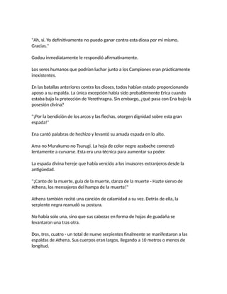 "Ah, sí. Yo definitivamente no puedo ganar contra esta diosa por mí mismo.
Gracias."
Godou inmediatamente le respondió afirmativamente.
Los seres humanos que podrían luchar junto a los Campiones eran prácticamente
inexistentes.
En las batallas anteriores contra los dioses, todos habían estado proporcionando
apoyo a su espalda. La única excepción había sido probablemente Erica cuando
estaba bajo la protección de Verethragna. Sin embargo, ¿qué pasa con Ena bajo la
posesión divina?
"¡Por la bendición de los arcos y las flechas, otorgen dignidad sobre esta gran
espada!"
Ena cantó palabras de hechizo y levantó su amada espada en lo alto.
Ama no Murakumo no Tsurugi. La hoja de color negro azabache comenzó
lentamente a curvarse. Esta era una técnica para aumentar su poder.
La espada divina hereje que había vencido a los invasores extranjeros desde la
antigüedad.
"¡Canto de la muerte, guía de la muerte, danza de la muerte - Hazte siervo de
Athena, los mensajeros del hampa de la muerte!"
Athena también recitó una canción de calamidad a su vez. Detrás de ella, la
serpiente negra reanudó su postura.
No había solo una, sino que sus cabezas en forma de hojas de guadaña se
levantaron una tras otra.
Dos, tres, cuatro - un total de nueve serpientes finalmente se manifestaron a las
espaldas de Athena. Sus cuerpos eran largos, llegando a 10 metros o menos de
longitud.
 