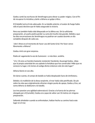 Godou cantó las escrituras de Verethragna para elevar su poder mágico. Con el fin
de recuperar la iniciativa y darle a Athena un golpe crítico.
El [Caballo] sería el más adecuado. En su batalla anterior, el avatar de fuego había
sido el paso decisivo que le había asegurado la victoria.
Pero eso también había sido bloqueado en la última vez. Sin la suficiente
preparación, al usarlo podría perder su carta de triunfo más grande. Debido a que
las diez encarnaciones de Verethragna no podrían ser usadas durante un día
completo después de cada uso.
'¡Ven! Ahora es el momento de hacer uso del Santo Grial. Por favor vence
libremente a Athena!'
Godou miró con gran sorpresa.
Podía oír vagamente la voz de Guinevere - o más bien, sentirla.
"¡Fu! ¡Tú eres un hombre bastante resistente! Excelente, Kusanagi Godou. ¡Deja
que la propia autoridad de una aplaste la fortaleza que has construido! Miko que no
conoces tu lugar, si le temes al castigo divino entonces vete de este lugar!"
Athena llamó en voz alta.
Sin darse cuenta, el campo de batalla se había desplazado fuera de Umihotaru.
Debido a la maldición de la diosa serpiente, el mar había sido petrificado. De pie
sobre las olas que originalmente ofrecían ningún punto de apoyo, Godou y Ena, así
como Athena se dedicaron a la batalla.
Los tres poseían una agilidad sobrenatural. Gracias a la fuerza de las piernas
otorgada por el [Camello], Godou era capaz de saltar casi 10 metros sin ninguna
preparación.
Saltando alrededor cuando se enfrentaban, habían hecho su camino hacia este
lugar en el mar.
 