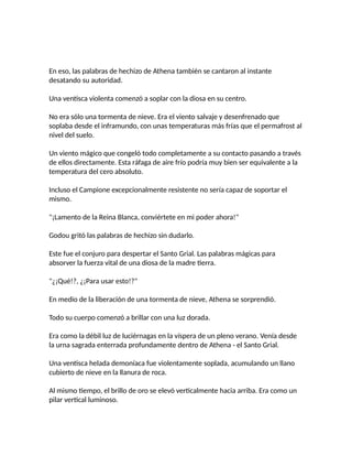 En eso, las palabras de hechizo de Athena también se cantaron al instante
desatando su autoridad.
Una ventisca violenta comenzó a soplar con la diosa en su centro.
No era sólo una tormenta de nieve. Era el viento salvaje y desenfrenado que
soplaba desde el inframundo, con unas temperaturas más frías que el permafrost al
nivel del suelo.
Un viento mágico que congeló todo completamente a su contacto pasando a través
de ellos directamente. Esta ráfaga de aire frío podría muy bien ser equivalente a la
temperatura del cero absoluto.
Incluso el Campione excepcionalmente resistente no sería capaz de soportar el
mismo.
"¡Lamento de la Reina Blanca, conviértete en mi poder ahora!"
Godou gritó las palabras de hechizo sin dudarlo.
Este fue el conjuro para despertar el Santo Grial. Las palabras mágicas para
absorver la fuerza vital de una diosa de la madre tierra.
"¿¡Qué!?, ¿¡Para usar esto!?"
En medio de la liberación de una tormenta de nieve, Athena se sorprendió.
Todo su cuerpo comenzó a brillar con una luz dorada.
Era como la débil luz de luciérnagas en la víspera de un pleno verano. Venía desde
la urna sagrada enterrada profundamente dentro de Athena - el Santo Grial.
Una ventisca helada demoníaca fue violentamente soplada, acumulando un llano
cubierto de nieve en la llanura de roca.
Al mismo tiempo, el brillo de oro se elevó verticalmente hacia arriba. Era como un
pilar vertical luminoso.
 