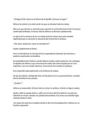 "¡Antiguo Grial, ahora es el clímax de la batalla! ¡Conoce tu lugar!"
Athena le ordenó a la columna de luz que se elevaba hasta las nubes.
Ella tuvo que desviar su atención para suprimir la acción del Santo Grial. Si esta luz
continuaba brillando, la fuerza vital de Athena se drenaría rápidamente.
La altura de la columna de luz se redujo hasta la mitad, pero esto también
significaba que su atención se desviaría del control de la ventisca.
"¡Por favor, Seishuuin! ¡Ama no Murakumo!"
Godou rápidamente la llamó.
Ama no Murakumo no Tsurugi tenía la capacidad de absorber los hechizos y
poderes espirituales cortándolos.
Era probablemente ineficaz cuando Athena estaba a plena potencia. Sin embargo,
el objetivo de Athena cuya concentración había sido interrumpida por la crisis
repentina, con una simple abertura, la tormenta fue cortada en pedazos.
Ena respondió adecuadamente a las órdenes de Godou.
De pie por detrás y dirigiendo Ama no Murakumo con sus pensamientos, el poder
divino de Athena fue cortado.
"¿Q-Qué-?"
Athena se sorprendió. Al tener éxito al cortar la ventisca, ofreció un ligero respiro.
Godou soltó la espada divina y saltó con la fuerza del [Camello] en sus piernas.
Saltando en el aire, desató una patada descendente. Era como una estrella fugaz
volando desde el cielo.
¡Un saque de potencia completa desde lo alto terminó golpeando a Athena en su
hombro izquierdo!
 